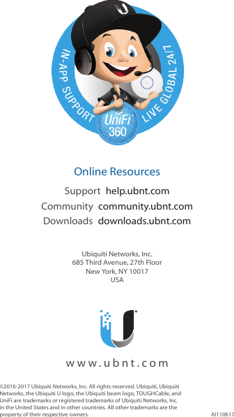 ©2016-2017 Ubiquiti Networks, Inc. All rights reserved. Ubiquiti, Ubiquiti Networks, the Ubiquiti U logo, the Ubiquiti beam logo, TOUGHCable, and UniFi are trademarks or registered trademarks of Ubiquiti Networks, Inc. in the United States and in other countries. All other trademarks are the property of their respective owners. AI110617  Online ResourcesSupport  help.ubnt.comCommunity  community.ubnt.comDownloads  downloads.ubnt.comUbiquiti Networks, Inc.685 Third Avenue, 27th FloorNew York, NY 10017USA  www.ubnt.com