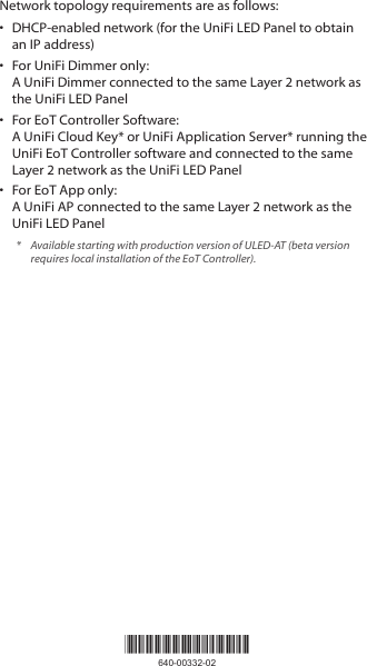 Network topology requirements are as follows:•  DHCP-enabled network (for the UniFi LED Panel to obtain an IP address)•  For UniFi Dimmer only:  A UniFi Dimmer connected to the same Layer 2 network as the UniFi LED Panel•  For EoT Controller Software:  A UniFi Cloud Key* or UniFi Application Server* running the UniFi EoT Controller software and connected to the same Layer 2 network as the UniFi LED Panel •  For EoT App only:  A UniFi AP connected to the same Layer 2 network as the UniFi LED Panel*  Available starting with production version of ULED-AT (beta version requires local installation of the EoT Controller).*640-00332-02*640-00332-02