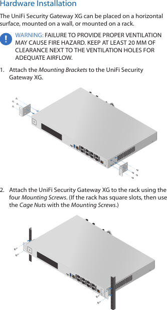 Hardware InstallationThe UniFi Security Gateway XG can be placed on a horizontal surface, mounted on a wall, or mounted on a rack.WARNING: FAILURE TO PROVIDE PROPER VENTILATION MAY CAUSE FIRE HAZARD. KEEP AT LEAST 20 MM OF CLEARANCE NEXT TO THE VENTILATION HOLES FOR ADEQUATE AIRFLOW.1.  Attach the Mounting Brackets to the UniFi Security GatewayXG.2.  Attach the UniFi Security Gateway XG to the rack using the four Mounting Screws. (If the rack has square slots, then use the Cage Nuts with the Mounting Screws.)