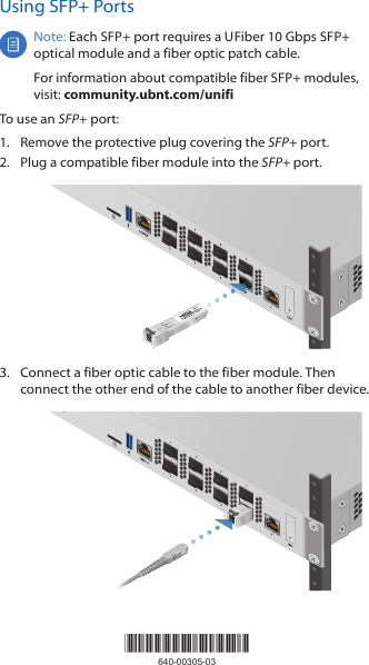 Using SFP+ PortsNote: Each SFP+ port requires a U Fiber 10 Gbps SFP+ optical module and a fiber optic patch cable.For information about compatible fiber SFP+ modules, visit: community.ubnt.com/unifiTo use an SFP+ port:1.  Remove the protective plug covering the SFP+ port.2.  Plug a compatible fiber module into the SFP+ port.3.  Connect a fiber optic cable to the fiber module. Then connect the other end of the cable to another fiber device.*640-00305-03*640-00305-03