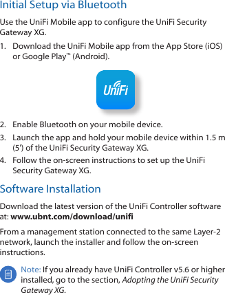 Initial Setup via BluetoothUse the UniFi Mobile app to configure the UniFi Security Gateway XG.1.  Download the UniFi Mobile app from the AppStore (iOS) or Google Play™ (Android).2.  Enable Bluetooth on your mobile device.3.  Launch the app and hold your mobile device within 1.5m (5&apos;) of the UniFi Security Gateway XG. 4.  Follow the on-screen instructions to set up the UniFi Security Gateway XG. Software InstallationDownload the latest version of the UniFi Controller software at: www.ubnt.com/download/unifi From a management station connected to the same Layer-2 network, launch the installer and follow the on-screen instructions.Note: If you already have UniFi Controller v5.6 or higher installed, go to the section, Adopting the UniFi Security Gateway XG.