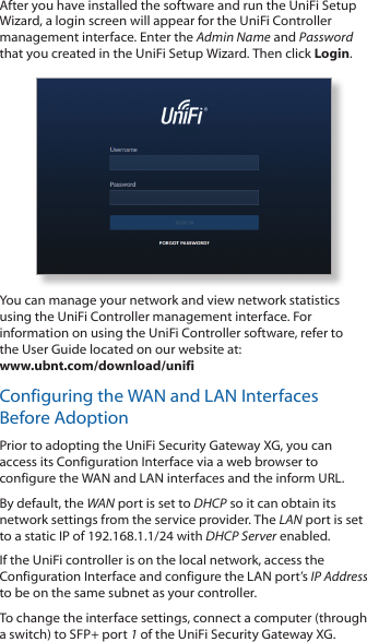 After you have installed the software and run the UniFi Setup Wizard, a login screen will appear for the UniFi Controller management interface. Enter the Admin Name and Password that you created in the UniFi Setup Wizard. Then click Login. You can manage your network and view network statistics using the UniFi Controller management interface. For information on using the UniFi Controller software, refer to  the User Guide located on our website at:  www.ubnt.com/download/unifiConfiguring the WAN and LAN Interfaces Before AdoptionPrior to adopting the UniFi Security Gateway XG, you can access its Configuration Interface via a web browser to configure the WAN and LAN interfaces and the inform URL. By default, the WAN port is set to DHCP so it can obtain its network settings from the service provider. The LAN port is set to a static IP of 192.168.1.1/24 with DHCP Server enabled. If the UniFi controller is on the local network, access the Configuration Interface and configure the LAN port’s IP Address to be on the same subnet as your controller.To change the interface settings, connect a computer (through a switch) to SFP+ port 1 of the UniFi Security Gateway XG.