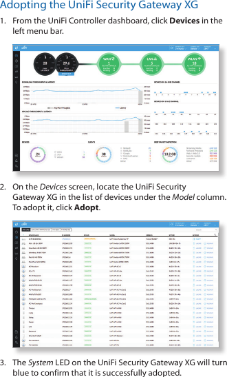 Adopting the UniFi Security Gateway XG1.  From the UniFi Controller dashboard, click Devices in the left menu bar.2.  On the Devices screen, locate the UniFi Security GatewayXG in the list of devices under the Model column. To adopt it, click Adopt.3.  The System LED on the UniFi Security Gateway XG will turn blue to confirm that it is successfully adopted.