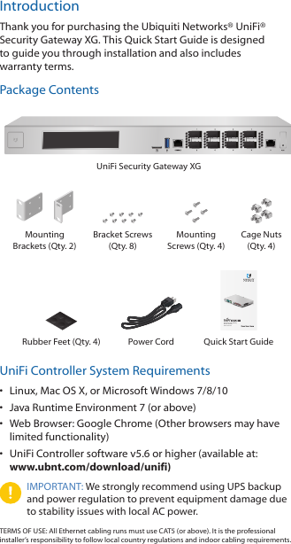 IntroductionThank you for purchasing the Ubiquiti Networks® UniFi® Security Gateway XG. This Quick Start Guide is designed to guide you through installation and also includes warrantyterms. Package ContentsUniFi Security Gateway XGMounting Brackets (Qty. 2)Bracket Screws (Qty. 8)Mounting Screws (Qty. 4)Cage Nuts  (Qty. 4)Enterprise 10G Gateway Router with DPIModel: USG-XG-8Rubber Feet (Qty. 4) Power Cord Quick Start GuideUniFi Controller System Requirements•  Linux, MacOSX, or Microsoft Windows 7/8/10•  Java Runtime Environment 7 (or above)•  Web Browser: Google Chrome (Other browsers may have limited functionality) •  UniFi Controller software v5.6 or higher (available at:  www.ubnt.com/download/unifi)IMPORTANT: We strongly recommend using UPS backup and power regulation to prevent equipment damage due to stability issues with local AC power.TERMS OF USE: All Ethernet cabling runs must use CAT5 (or above). It is the professional installer’s responsibility to follow local country regulations and indoor cabling requirements.