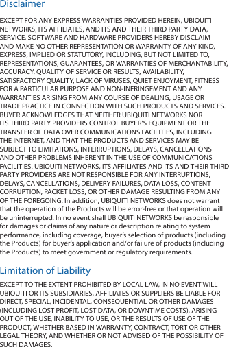 DisclaimerEXCEPT FOR ANY EXPRESS WARRANTIES PROVIDED HEREIN, UBIQUITI NETWORKS, ITS AFFILIATES, AND ITS AND THEIR THIRD PARTY DATA, SERVICE, SOFTWARE AND HARDWARE PROVIDERS HEREBY DISCLAIM AND MAKE NO OTHER REPRESENTATION OR WARRANTY OF ANY KIND, EXPRESS, IMPLIED OR STATUTORY, INCLUDING, BUT NOT LIMITED TO, REPRESENTATIONS, GUARANTEES, OR WARRANTIES OF MERCHANTABILITY, ACCURACY, QUALITY OF SERVICE OR RESULTS, AVAILABILITY, SATISFACTORY QUALITY, LACK OF VIRUSES, QUIET ENJOYMENT, FITNESS FOR A PARTICULAR PURPOSE AND NON-INFRINGEMENT AND ANY WARRANTIES ARISING FROM ANY COURSE OF DEALING, USAGE OR TRADE PRACTICE IN CONNECTION WITH SUCH PRODUCTS AND SERVICES. BUYER ACKNOWLEDGES THAT NEITHER UBIQUITI NETWORKS NOR ITS THIRD PARTY PROVIDERS CONTROL BUYER’S EQUIPMENT OR THE TRANSFER OF DATA OVER COMMUNICATIONS FACILITIES, INCLUDING THE INTERNET, AND THAT THE PRODUCTS AND SERVICES MAY BE SUBJECT TO LIMITATIONS, INTERRUPTIONS, DELAYS, CANCELLATIONS AND OTHER PROBLEMS INHERENT IN THE USE OF COMMUNICATIONS FACILITIES. UBIQUITI NETWORKS, ITS AFFILIATES AND ITS AND THEIR THIRD PARTY PROVIDERS ARE NOT RESPONSIBLE FOR ANY INTERRUPTIONS, DELAYS, CANCELLATIONS, DELIVERY FAILURES, DATA LOSS, CONTENT CORRUPTION, PACKET LOSS, OR OTHER DAMAGE RESULTING FROM ANY OF THE FOREGOING. In addition, UBIQUITI NETWORKS does not warrant that the operation of the Products will be error-free or that operation will be uninterrupted. In no event shall UBIQUITI NETWORKS be responsible for damages or claims of any nature or description relating to system performance, including coverage, buyer’s selection of products (including the Products) for buyer’s application and/or failure of products (including the Products) to meet government or regulatory requirements.Limitation of LiabilityEXCEPT TO THE EXTENT PROHIBITED BY LOCAL LAW, IN NO EVENT WILL UBIQUITI OR ITS SUBSIDIARIES, AFFILIATES OR SUPPLIERS BE LIABLE FOR DIRECT, SPECIAL, INCIDENTAL, CONSEQUENTIAL OR OTHER DAMAGES (INCLUDING LOST PROFIT, LOST DATA, OR DOWNTIME COSTS), ARISING OUT OF THE USE, INABILITY TO USE, OR THE RESULTS OF USE OF THE PRODUCT, WHETHER BASED IN WARRANTY, CONTRACT, TORT OR OTHER LEGAL THEORY, AND WHETHER OR NOT ADVISED OF THE POSSIBILITY OF SUCH DAMAGES.  