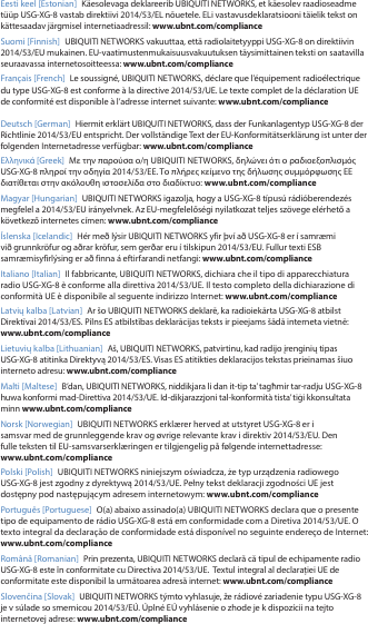 Eesti keel [Estonian]  Käesolevaga deklareerib UBIQUITI NETWORKS, et käesolev raadioseadme tüüp USG-XG-8 vastab direktiivi 2014/53/EL nõuetele. ELi vastavusdeklaratsiooni täielik tekst on kättesaadav järgmisel internetiaadressil: www.ubnt.com/complianceSuomi [Finnish]  UBIQUITI NETWORKS vakuuttaa, että radiolaitetyyppi USG-XG-8 on direktiivin 2014/53/EU mukainen. EU-vaatimustenmukaisuusvakuutuksen täysimittainen teksti on saatavilla seuraavassa internetosoitteessa: www.ubnt.com/complianceFrançais [French]  Le soussigné, UBIQUITI NETWORKS, déclare que l’équipement radioélectrique du type USG-XG-8 est conforme à la directive 2014/53/UE. Le texte complet de la déclaration UE de conformité est disponible à l’adresse internet suivante: www.ubnt.com/complianceDeutsch [German]  Hiermit erklärt UBIQUITI NETWORKS, dass der Funkanlagentyp USG-XG-8 der Richtlinie 2014/53/EU entspricht. Der vollständige Text der EU-Konformitätserklärung ist unter der folgenden Internetadresse verfügbar: www.ubnt.com/complianceΕλληνικά [Greek]  Με την παρούσα ο/η UBIQUITI NETWORKS, δηλώνει ότι ο ραδιοεξοπλισμός USG-XG-8 πληροί την οδηγία 2014/53/ΕΕ. Το πλήρες κείμενο της δήλωσης συμμόρφωσης ΕΕ διατίθεται στην ακόλουθη ιστοσελίδα στο διαδίκτυο: www.ubnt.com/complianceMagyar [Hungarian]  UBIQUITI NETWORKS igazolja, hogy a USG-XG-8 típusú rádióberendezés megfelel a 2014/53/EU irányelvnek. Az EU-megfelelőségi nyilatkozat teljes szövege elérhető a következő internetes címen: www.ubnt.com/complianceÍslenska [Icelandic]  Hér með lýsir UBIQUITI NETWORKS yfir því að USG-XG-8 er í samræmi við grunnkröfur og aðrar kröfur, sem gerðar eru í tilskipun 2014/53/EU. Fullur texti ESB samræmisyfirlýsing er að finna á eftirfarandi netfangi: www.ubnt.com/complianceItaliano [Italian]  Il fabbricante, UBIQUITI NETWORKS, dichiara che il tipo di apparecchiatura radio USG-XG-8 èconforme alla direttiva 2014/53/UE. Il testo completo della dichiarazione di conformità UE è disponibile al seguente indirizzo Internet: www.ubnt.com/complianceLatvių kalba [Latvian]  Ar šo UBIQUITI NETWORKS deklarē, ka radioiekārta USG-XG-8 atbilst Direktīvai 2014/53/ES. Pilns ES atbilstības deklarācijas teksts ir pieejams šādā interneta vietnē: www.ubnt.com/complianceLietuvių kalba [Lithuanian]  Aš, UBIQUITI NETWORKS, patvirtinu, kad radijo įrenginių tipas USG-XG-8 atitinka Direktyvą 2014/53/ES. Visas ES atitikties deklaracijos tekstas prieinamas šiuo interneto adresu: www.ubnt.com/complianceMalti [Maltese] B’dan, UBIQUITI NETWORKS, niddikjara li dan it-tip ta’ tagħmir tar-radju USG-XG-8 huwa konformi mad-Direttiva 2014/53/UE. Id-dikjarazzjoni tal-konformità tista’ tiġi kkonsultata minn www.ubnt.com/complianceNorsk [Norwegian] UBIQUITI NETWORKS erklærer herved at utstyret USG-XG-8 er i samsvar med de grunnleggende krav og øvrige relevante krav i direktiv 2014/53/EU. Den fulle teksten til EU-samsvarserklæringen er tilgjengelig på følgende internettadresse: www.ubnt.com/compliancePolski [Polish]  UBIQUITI NETWORKS niniejszym oświadcza, że typ urządzenia radiowego USG-XG-8 jest zgodny z dyrektywą 2014/53/UE. Pełny tekst deklaracji zgodności UE jest dostępny pod następującym adresem internetowym: www.ubnt.com/compliancePortuguês [Portuguese]  O(a) abaixo assinado(a) UBIQUITI NETWORKS declara que o presente tipo de equipamento de rádio USG-XG-8 está em conformidade com a Diretiva 2014/53/UE. O texto integral da declaração de conformidade está disponível no seguinte endereço de Internet: www.ubnt.com/complianceRomână [Romanian]  Prin prezenta, UBIQUITI NETWORKS declară că tipul de echipamente radio USG-XG-8 este în conformitate cu Directiva 2014/53/UE.  Textul integral al declarației UE de conformitate este disponibil la următoarea adresă internet: www.ubnt.com/complianceSlovenčina [Slovak] UBIQUITI NETWORKS týmto vyhlasuje, že rádiové zariadenie typu USG-XG-8 je v súlade so smernicou 2014/53/EÚ. Úplné EÚ vyhlásenie o zhode je k dispozícii na tejto internetovej adrese: www.ubnt.com/compliance