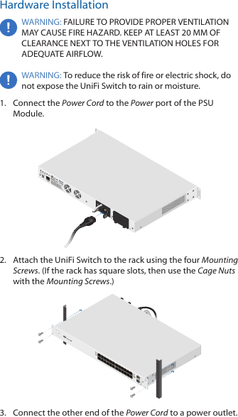 Hardware InstallationWARNING: FAILURE TO PROVIDE PROPER VENTILATION MAY CAUSE FIRE HAZARD. KEEP AT LEAST 20 MM OF CLEARANCE NEXT TO THE VENTILATION HOLES FOR ADEQUATE AIRFLOW.WARNING: To reduce the risk of fire or electric shock, do not expose the UniFi Switch to rain or moisture.1.  Connect the Power Cord to the Power port of the PSU Module.2.  Attach the UniFi Switch to the rack using the four Mounting Screws. (If the rack has square slots, then use the Cage Nuts with the Mounting Screws.)3.  Connect the other end of the Power Cord to a power outlet.