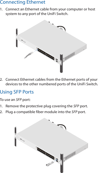 Connecting Ethernet1.  Connect an Ethernet cable from your computer or host system to any port of the UniFi Switch.2.  Connect Ethernet cables from the Ethernet ports of your devices to the other numbered ports of the UniFi Switch.Using SFP PortsTo use an SFP port:1.  Remove the protective plug covering the SFP port. 2.  Plug a compatible fiber module into the SFP port.1000Mbps SM/SC 20KM DDMTx1550nm/Rx1310nm
