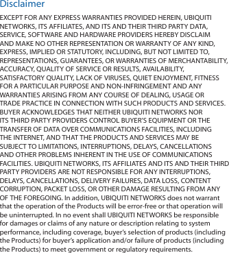 DisclaimerEXCEPT FOR ANY EXPRESS WARRANTIES PROVIDED HEREIN, UBIQUITI NETWORKS, ITS AFFILIATES, AND ITS AND THEIR THIRD PARTY DATA, SERVICE, SOFTWARE AND HARDWARE PROVIDERS HEREBY DISCLAIM AND MAKE NO OTHER REPRESENTATION OR WARRANTY OF ANY KIND, EXPRESS, IMPLIED OR STATUTORY, INCLUDING, BUT NOT LIMITED TO, REPRESENTATIONS, GUARANTEES, OR WARRANTIES OF MERCHANTABILITY, ACCURACY, QUALITY OF SERVICE OR RESULTS, AVAILABILITY, SATISFACTORY QUALITY, LACK OF VIRUSES, QUIET ENJOYMENT, FITNESS FOR A PARTICULAR PURPOSE AND NON-INFRINGEMENT AND ANY WARRANTIES ARISING FROM ANY COURSE OF DEALING, USAGE OR TRADE PRACTICE IN CONNECTION WITH SUCH PRODUCTS AND SERVICES. BUYER ACKNOWLEDGES THAT NEITHER UBIQUITI NETWORKS NOR ITS THIRD PARTY PROVIDERS CONTROL BUYER’S EQUIPMENT OR THE TRANSFER OF DATA OVER COMMUNICATIONS FACILITIES, INCLUDING THE INTERNET, AND THAT THE PRODUCTS AND SERVICES MAY BE SUBJECT TO LIMITATIONS, INTERRUPTIONS, DELAYS, CANCELLATIONS AND OTHER PROBLEMS INHERENT IN THE USE OF COMMUNICATIONS FACILITIES. UBIQUITI NETWORKS, ITS AFFILIATES AND ITS AND THEIR THIRD PARTY PROVIDERS ARE NOT RESPONSIBLE FOR ANY INTERRUPTIONS, DELAYS, CANCELLATIONS, DELIVERY FAILURES, DATA LOSS, CONTENT CORRUPTION, PACKET LOSS, OR OTHER DAMAGE RESULTING FROM ANY OF THE FOREGOING. In addition, UBIQUITI NETWORKS does not warrant that the operation of the Products will be error-free or that operation will be uninterrupted. In no event shall UBIQUITI NETWORKS be responsible for damages or claims of any nature or description relating to system performance, including coverage, buyer’s selection of products (including the Products) for buyer’s application and/or failure of products (including the Products) to meet government or regulatory requirements.