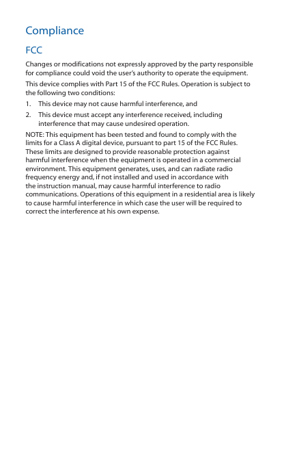 ComplianceFCCChanges or modifications not expressly approved by the party responsible for compliance could void the user’s authority to operate the equipment. This device complies with Part 15 of the FCC Rules. Operation is subject to the following two conditions:1.  This device may not cause harmful interference, and 2.  This device must accept any interference received, including interference that may cause undesired operation.NOTE: This equipment has been tested and found to comply with the limits for a Class A digital device, pursuant to part 15 of the FCC Rules. These limits are designed to provide reasonable protection against harmful interference when the equipment is operated in a commercial environment. This equipment generates, uses, and can radiate radio frequency energy and, if not installed and used in accordance with the instruction manual, may cause harmful interference to radio communications. Operations of this equipment in a residential area is likely to cause harmful interference in which case the user will be required to correct the interference at his own expense.