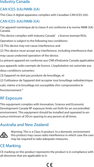 Industry CanadaCAN ICES-3(A)/NMB-3(A)This Class A digital apparatus complies with Canadian CAN ICES-3(A).CAN ICES-3(A)/NMB-3(A)Cet appareil numérique de la classe A est conforme à la norme NMB-3(A)Canada.This device complies with Industry Canada’s licence-exempt RSSs.Operation is subject to the following two conditions:(1) This device may not cause interference; and(2) This device must accept any interference, including interference thatmay cause undesired operation of the device.Le présent appareil est conforme aux CNR d&apos;Industrie Canada applicablesaux appareils radio exempts de licence. L&apos;exploitation est autorisée auxdeux conditions suivantes:(1) l&apos;appareil ne doit pas produire de brouillage, et(2) l&apos;utilisateur de l&apos;appareil doit accepter tout brouillage radioélectriquesubi, même si le brouillage est susceptible d&apos;en compromettre lefonctionnement.&quot;RF ExposureThis equipment complies with Innovation, Science and EconomicDevelopment Canada RF exposure limits set forth for an uncontrolledenvironment. This equipment should be installed and operated to en-sure,a minimum of 20 cm spacing to any person at all times.Australia and New ZealandWarning: This is a Class A product. In a domestic environment this product may cause radio interference in which case the user may be required to take adequate measures.CE MarkingCE marking on this product represents the product is in compliance with all directives that are applicable to it.Australia and New ZealandWarning: This is a Class A product. In a domestic environment thisproduct may cause radio interference in which case the user maybe required to take adequate measures.CE MarkingCE marking on this product represents the product is in compliance with alldirectives that are applicable to it.