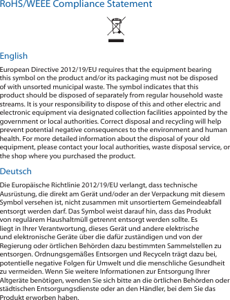 RoHS/WEEE Compliance StatementEnglishEuropean Directive 2012/19/EU requires that the equipment bearing this symbol on the product and/or its packaging must not be disposed of with unsorted municipal waste. The symbol indicates that this product should be disposed of separately from regular household waste streams. It is your responsibility to dispose of this and other electric and electronic equipment via designated collection facilities appointed by the government or local authorities. Correct disposal and recycling will help prevent potential negative consequences to the environment and human health. For more detailed information about the disposal of your old equipment, please contact your local authorities, waste disposal service, or the shop where you purchased the product.DeutschDie Europäische Richtlinie 2012/19/EU verlangt, dass technische Ausrüstung, die direkt am Gerät und/oder an der Verpackung mit diesem Symbol versehen ist, nicht zusammen mit unsortiertem Gemeindeabfall entsorgt werden darf. Das Symbol weist darauf hin, dass das Produkt von regulärem Haushaltmüll getrennt entsorgt werden sollte. Es liegt in Ihrer Verantwortung, dieses Gerät und andere elektrische und elektronische Geräte über die dafür zuständigen und von der Regierung oder örtlichen Behörden dazu bestimmten Sammelstellen zu entsorgen. Ordnungsgemäßes Entsorgen und Recyceln trägt dazu bei, potentielle negative Folgen für Umwelt und die menschliche Gesundheit zu vermeiden. Wenn Sie weitere Informationen zur Entsorgung Ihrer Altgeräte benötigen, wenden Sie sich bitte an die örtlichen Behörden oder städtischen Entsorgungsdienste oder an den Händler, bei dem Sie das Produkt erworben haben.