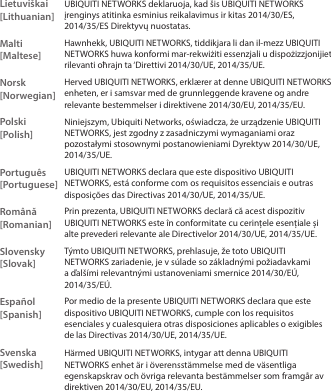 Lietuviškai [Lithuanian]UBIQUITI NETWORKS deklaruoja, kad šis UBIQUITI NETWORKS įrenginys atitinka esminius reikalavimus ir kitas 2014/30/ES,  2014/35/ES Direktyvų nuostatas.Malti [Maltese]Hawnhekk, UBIQUITI NETWORKS, tiddikjara li dan il-mezz UBIQUITI NETWORKS huwa konformi mar-rekwiżiti essenzjali u dispożizzjonijiet rilevanti oħrajn ta ‘Direttivi 2014/30/UE, 2014/35/UE.Norsk [Norwegian]Herved UBIQUITI NETWORKS, erklærer at denne UBIQUITI NETWORKS enheten, er i samsvar med de grunnleggende kravene og andre relevante bestemmelser i direktivene 2014/30/EU, 2014/35/EU.Polski  [Polish]Niniejszym, Ubiquiti Networks, oświadcza, że   urządzenie UBIQUITI NETWORKS, jest zgodny z zasadniczymi wymaganiami oraz pozostałymi stosownymi postanowieniami Dyrektyw 2014/30/UE, 2014/35/UE.Português [Portuguese]UBIQUITI NETWORKS declara que este dispositivo UBIQUITI NETWORKS, está conforme com os requisitos essenciais e outras disposições das Directivas 2014/30/UE, 2014/35/UE.Română [Romanian] Prin prezenta, UBIQUITI NETWORKS declară că acest dispozitiv UBIQUITI NETWORKS este în conformitate cu cerințele esențiale și alte prevederi relevante ale Directivelor 2014/30/UE, 2014/35/UE.Slovensky [Slovak] Týmto UBIQUITI NETWORKS, prehlasuje, že toto UBIQUITI NETWORKS zariadenie, je v súlade so základnými požiadavkami a ďalšími relevantnými ustanoveniami smernice 2014/30/EÚ, 2014/35/EÚ.Español [Spanish]Por medio de la presente UBIQUITI NETWORKS declara que este dispositivo UBIQUITI NETWORKS, cumple con los requisitos esenciales y cualesquiera otras disposiciones aplicables o exigibles de las Directivas 2014/30/UE, 2014/35/UE.Svenska [Swedish]Härmed UBIQUITI NETWORKS, intygar att denna UBIQUITI NETWORKS enhet är i överensstämmelse med de väsentliga egenskapskrav och övriga relevanta bestämmelser som framgår av direktiven 2014/30/EU, 2014/35/EU.