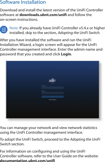 Software InstallationDownload and install the latest version of the UniFi Controller software at downloads.ubnt.com/unifi and follow the on-screen instructions.Note: If you already have UniFi Controller v5.4.x or higher installed, skip to the section, Adopting the UniFi Switch.After you have installed the software and run the UniFi Installation Wizard, a login screen will appear for the UniFi Controller management interface. Enter the admin name and password that you created and click Login. You can manage your network and view network statistics using the UniFi Controller management interface. To adopt the UniFi Switch, proceed to the Adopting the UniFi Switch section.For information on configuring and using the UniFi Controller software, refer to the User Guide on the website: documentation.ubnt.com/unifi