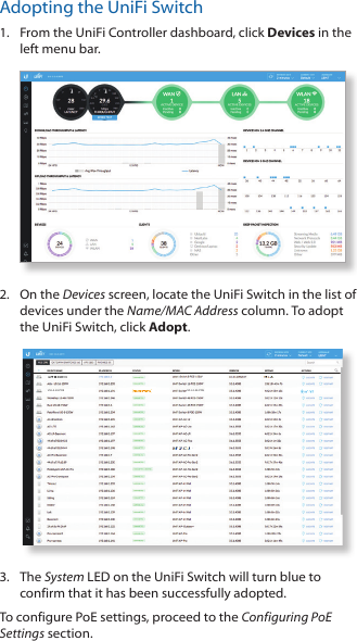 Adopting the UniFi Switch1.  From the UniFi Controller dashboard, click Devices in the left menu bar.2.  On the Devices screen, locate the UniFi Switch in the list of devices under the Name/MAC Address column. To adopt the UniFi Switch, click Adopt.US-L2-24-POEUS-L2-24-POE3.  The System LED on the UniFi Switch will turn blue to confirm that it has been successfully adopted.To configure PoE settings, proceed to the Configuring PoE Settings section.