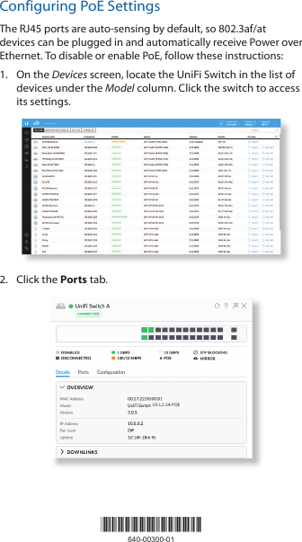 Configuring PoE SettingsThe RJ45 ports are auto-sensing by default, so 802.3af/at devices can be plugged in and automatically receive Power over Ethernet. To disable or enable PoE, follow these instructions:1.  On the Devices screen, locate the UniFi Switch in the list of devices under the Model column. Click the switch to access its settings.2.  Click the Ports tab.US-L2-24-POE*640-00300-01*640-00300-01