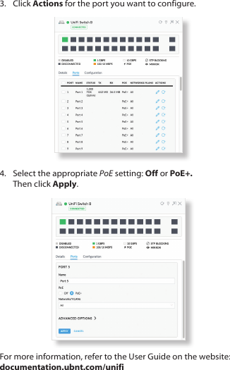 3.  Click Actions for the port you want to configure.4.  Select the appropriate PoE setting: Off or PoE+. ThenclickApply.For more information, refer to the User Guide on the website: documentation.ubnt.com/unifi