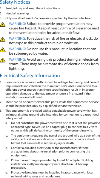 Safety Notices1.  Read, follow, and keep these instructions.2.  Heed all warnings.3.  Only use attachments/accessories specified by the manufacturer.WARNING: Failure to provide proper ventilation may cause fire hazard.  Keep at least 20 mm of clearance next to the ventilation holes for adequate airflow.WARNING: To reduce the risk of fire or electric shock, do not expose this product to rain or moisture. WARNING: Do not use this product in location that can be submerged by water. WARNING: Avoid using this product during an electrical storm. There may be a remote risk of electric shock from lightning. Electrical Safety Information1.  Compliance is required with respect to voltage, frequency, and current requirements indicated on the manufacturer’s label. Connection to a different power source than those specified may result in improper operation, damage to the equipment or pose a fire hazard if the limitations are not followed.2.  There are no operator serviceable parts inside this equipment. Service should be provided only by a qualified service technician.3.  This equipment is provided with a detachable power cord which has an integral safety ground wire intended for connection to a grounded safety outlet.a.  Do not substitute the power cord with one that is not the provided approved type. Never use an adapter plug to connect to a 2-wire outlet as this will defeat the continuity of the grounding wire. b.  The equipment requires the use of the ground wire as a part of the safety certification, modification or misuse can provide a shock hazard that can result in serious injury or death.c.  Contact a qualified electrician or the manufacturer if there are questions about the installation prior to connecting the equipment.d.  Protective earthing is provided by Listed AC adapter. Building installation shall provide appropriate short-circuit backup protection.e.  Protective bonding must be installed in accordance with local national wiring rules and regulations.