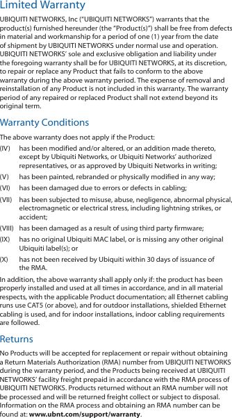 Limited WarrantyUBIQUITI NETWORKS, Inc (“UBIQUITI NETWORKS”) warrants that the product(s) furnished hereunder (the “Product(s)”) shall be free from defects in material and workmanship for a period of one (1) year from the date of shipment by UBIQUITI NETWORKS under normal use and operation. UBIQUITI NETWORKS’ sole and exclusive obligation and liability under the foregoing warranty shall be for UBIQUITI NETWORKS, at its discretion, to repair or replace any Product that fails to conform to the above warranty during the above warranty period. The expense of removal and reinstallation of any Product is not included in this warranty. The warranty period of any repaired or replaced Product shall not extend beyond its original term.Warranty ConditionsThe above warranty does not apply if the Product:(IV)  has been modified and/or altered, or an addition made thereto, except by Ubiquiti Networks, or Ubiquiti Networks’ authorized representatives, or as approved by Ubiquiti Networks in writing;(V)  has been painted, rebranded or physically modified in any way;(VI)  has been damaged due to errors or defects in cabling;(VII)  has been subjected to misuse, abuse, negligence, abnormal physical, electromagnetic or electrical stress, including lightning strikes, or accident;(VIII)  has been damaged as a result of using third party firmware;(IX)  has no original Ubiquiti MAC label, or is missing any other original Ubiquiti label(s); or(X)  has not been received by Ubiquiti within 30 days of issuance of the RMA.In addition, the above warranty shall apply only if: the product has been properly installed and used at all times in accordance, and in all material respects, with the applicable Product documentation; all Ethernet cabling runs use CAT5 (or above), and for outdoor installations, shielded Ethernet cabling is used, and for indoor installations, indoor cabling requirements are followed.ReturnsNo Products will be accepted for replacement or repair without obtaining a Return Materials Authorization (RMA) number from UBIQUITI NETWORKS during the warranty period, and the Products being received at UBIQUITI NETWORKS’ facility freight prepaid in accordance with the RMA process of UBIQUITI NETWORKS. Products returned without an RMA number will not be processed and will be returned freight collect or subject to disposal. Information on the RMA process and obtaining an RMA number can be found at: www.ubnt.com/support/warranty.