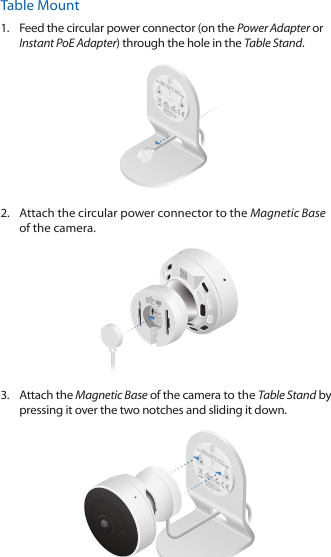 Table Mount1.  Feed the circular power connector (on the Power Adapter or Instant PoE Adapter) through the hole in the Table Stand.   2.  Attach the circular power connector to the Magnetic Base of the camera.3.  Attach the Magnetic Base of the camera to the Table Stand by pressing it over the two notches and sliding it down.