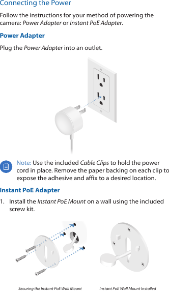 Connecting the PowerFollow the instructions for your method of powering the camera: Power Adapter or Instant PoE Adapter.Power AdapterPlug the Power Adapter into an outlet.Note: Use the included Cable Clips to hold the power cord in place. Remove the paper backing on each clip to expose the adhesive and affix to a desired location.Instant PoE Adapter1.  Install the Instant PoE Mount on a wall using the included screw kit.Securing the Instant PoE Wall Mount Instant PoE Wall Mount Installed 