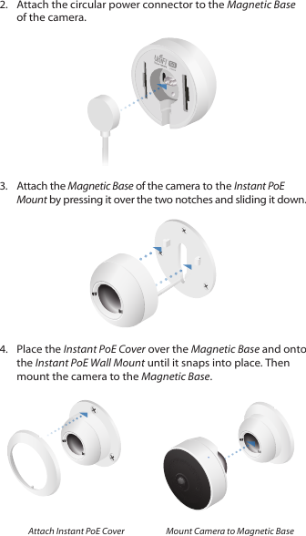 2.  Attach the circular power connector to the Magnetic Base of the camera.3.  Attach the Magnetic Base of the camera to the Instant PoE Mount by pressing it over the two notches and sliding it down.4.  Place the Instant PoE Cover over the Magnetic Base and onto the Instant PoE Wall Mount until it snaps into place. Then mount the camera to the Magnetic Base.Attach Instant PoE Cover Mount Camera to Magnetic Base