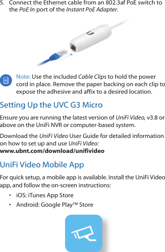 5.  Connect the Ethernet cable from an 802.3af PoE switch to the PoE In port of the Instant PoE Adapter.Note: Use the included Cable Clips to hold the power cord in place. Remove the paper backing on each clip to expose the adhesive and affix to a desired location.Setting Up the UVC G3 MicroEnsure you are running the latest version of UniFi Video, v3.8 or above on the UniFi NVR or computer-based system. Download the UniFi Video User Guide for detailed information on how to set up and use UniFi Video: www.ubnt.com/download/unifivideoUniFi Video Mobile AppFor quick setup, a mobile app is available. Install the UniFi Video app, and follow the on-screen instructions:•  iOS: iTunes App Store•  Android: Google Play™ Store