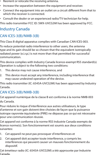 •  Reorient or relocate the receiving antenna.•  Increase the separation between the equipment and receiver.•  Connect the equipment into an outlet on a circuit different from that to which the receiver is connected.•  Consult the dealer or an experienced radio/TV technician for help.This radio transmitter FCC ID: SWX-UVCG3M has been approved by FCC.Industry CanadaCAN ICES-3(B)/NMB-3(B)This Class B digital apparatus complies with Canadian CAN ICES-003.To reduce potential radio interference to other users, the antenna type and its gain should be so chosen that the equivalent isotropically radiated power (e.i.r.p.) is not more than that permitted for successful communication.This device complies with Industry Canada licence-exempt RSS standard(s). Operation is subject to the following two conditions: 1.  This device may not cause interference, and 2.  This device must accept any interference, including interference that may cause undesired operation of the device.This radio transmitter (IC: 6545A-UVCG3M) has been approved by Industry Canada.CAN ICES-3(B)/NMB-3(B)Cet appareil numérique de la classe B est conforme à la norme NMB-003 du Canada.Pour réduire le risque d’interférence aux autres utilisateurs, le type d’antenne et son gain doivent être choisies de façon que la puissance isotrope rayonnée équivalente (PIRE) ne dépasse pas ce qui est nécessaire pour une communication réussie. Cet appareil est conforme à la norme RSS Industrie Canada exempts de licence norme(s). Son fonctionnement est soumis aux deux conditions suivantes:1.  Cet appareil ne peut pas provoquer d’interférences et 2.  Cet appareil doit accepter toute interférence, y compris les interférences qui peuvent causer un mauvais fonctionnement du dispositif.Cet émetteur radio (IC: 6545A-UVCG3M) a été approuvée par Industrie Canada.