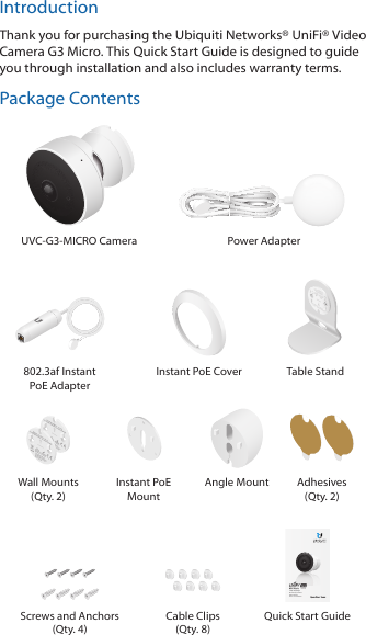 IntroductionThank you for purchasing the Ubiquiti Networks® UniFi® Video Camera G3 Micro. This Quick Start Guide is designed to guide you through installation and also includes warranty terms.Package ContentsUVC-G3-MICRO Camera Power Adapter 802.3af Instant  PoE AdapterInstant PoE Cover Table StandWall Mounts (Qty. 2)Instant PoE MountAngle Mount Adhesives (Qty. 2)  micro1080p Day/Night  IP Security Camera with InfraredModel: UVC-G3-MICROScrews and Anchors (Qty. 4)Cable Clips (Qty. 8)Quick Start Guide
