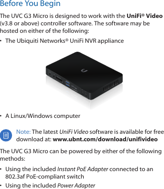 Before You BeginThe UVC G3 Micro is designed to work with the UniFi® Video (v3.8 or above) controller software. The software may be hosted on either of the following:•  The Ubiquiti Networks® UniFiNVR appliance•  A Linux/Windows computer Note: The latest UniFi Video software is available for free download at: www.ubnt.com/download/unifivideoThe UVC G3 Micro can be powered by either of the following methods:•  Using the included Instant PoE Adapter connected to an 802.3af PoE-compliant switch•  Using the included Power Adapter