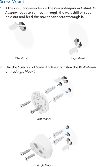 Screw Mount1.  If the circular connector on the Power Adapter or Instant PoE Adapter needs to connect through the wall, drill or cut a hole out and feed the power connector through it. Wall Mount Angle Mount2.  Use the Screws and Screw Anchors to fasten the Wall Mount or the Angle Mount.Wall MountAngle Mount