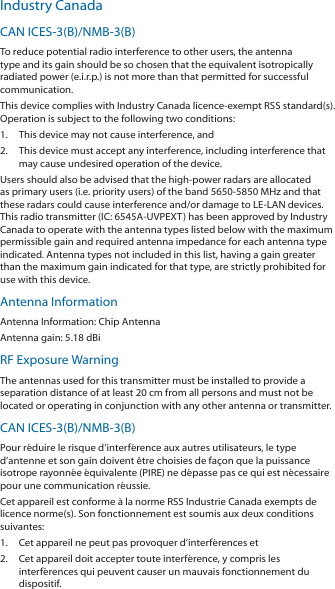 Industry CanadaCAN ICES-3(B)/NMB-3(B)To reduce potential radio interference to other users, the antenna type and its gain should be so chosen that the equivalent isotropically radiated power (e.i.r.p.) is not more than that permitted for successful communication.This device complies with Industry Canada licence-exempt RSS standard(s). Operation is subject to the following two conditions: 1.  This device may not cause interference, and 2.  This device must accept any interference, including interference that may cause undesired operation of the device.Users should also be advised that the high-power radars are allocated as primary users (i.e. priority users) of the band 5650-5850 MHz and that these radars could cause interference and/or damage to LE-LAN devices. This radio transmitter (IC: 6545A-UVPEXT) has been approved by Industry Canada to operate with the antenna types listed below with the maximum permissible gain and required antenna impedance for each antenna type indicated. Antenna types not included in this list, having a gain greater than the maximum gain indicated for that type, are strictly prohibited for use with this device.Antenna InformationAntenna Information: Chip AntennaAntenna gain: 5.18 dBiRF Exposure WarningThe antennas used for this transmitter must be installed to provide a separation distance of at least 20 cm from all persons and must not be located or operating in conjunction with any other antenna or transmitter.CAN ICES-3(B)/NMB-3(B)Pour réduire le risque d’interférence aux autres utilisateurs, le type d’antenne et son gain doivent être choisies de façon que la puissance isotrope rayonnée équivalente (PIRE) ne dépasse pas ce qui est nécessaire pour une communication réussie. Cet appareil est conforme à la norme RSS Industrie Canada exempts de licence norme(s). Son fonctionnement est soumis aux deux conditions suivantes:1.  Cet appareil ne peut pas provoquer d’interférences et 2.  Cet appareil doit accepter toute interférence, y compris les interférences qui peuvent causer un mauvais fonctionnement du dispositif.