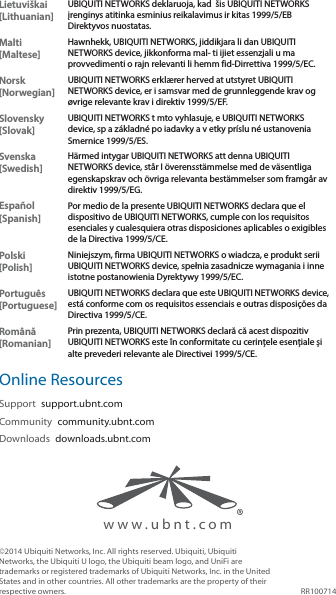 www.ubnt.comLietuviškai [Lithuanian]UBIQUITI NETWORKS deklaruoja, kad  šis UBIQUITI NETWORKS įrenginys atitinka esminius reikalavimus ir kitas 1999/5/EB Direktyvos nuostatas.Malti [Maltese]Hawnhekk, UBIQUITI NETWORKS, jiddikjara li dan UBIQUITI NETWORKS device, jikkonforma mal- ti ijiet essenzjali u ma provvedimenti o rajn relevanti li hemm fid-Dirrettiva 1999/5/EC.Norsk [Norwegian]UBIQUITI NETWORKS erklærer herved at utstyret UBIQUITI NETWORKS device, er i samsvar med de grunnleggende krav og øvrige relevante krav i direktiv 1999/5/EF.Slovensky [Slovak]UBIQUITI NETWORKS t mto vyhlasuje, e UBIQUITI NETWORKS device, sp a základné po iadavky a v etky príslu né ustanovenia Smernice 1999/5/ES.Svenska [Swedish]Härmed intygar UBIQUITI NETWORKS att denna UBIQUITI NETWORKS device, står I överensstämmelse med de väsentliga egenskapskrav och övriga relevanta bestämmelser som framgår av direktiv 1999/5/EG.Español [Spanish]Por medio de la presente UBIQUITI NETWORKS declara que el dispositivo de UBIQUITI NETWORKS, cumple con los requisitos esenciales y cualesquiera otras disposiciones aplicables o exigibles de la Directiva 1999/5/CE.Polski  [Polish]Niniejszym, firma UBIQUITI NETWORKS o wiadcza, e produkt serii UBIQUITI NETWORKS device, spełnia zasadnicze wymagania i inne istotne postanowienia Dyrektywy 1999/5/EC.Português [Portuguese]UBIQUITI NETWORKS declara que este UBIQUITI NETWORKS device, está conforme com os requisitos essenciais e outras disposições da Directiva 1999/5/CE.Română [Romanian]Prin prezenta, UBIQUITI NETWORKS declară că acest dispozitiv UBIQUITI NETWORKS este în conformitate cu cerințele esențiale și alte prevederi relevante ale Directivei 1999/5/CE.Online ResourcesSupport  support.ubnt.comCommunity  community.ubnt.comDownloads  downloads.ubnt.com©2014 Ubiquiti Networks, Inc. All rights reserved. Ubiquiti, Ubiquiti Networks, the Ubiquiti U logo, the Ubiquiti beam logo, and UniFi are trademarks or registered trademarks of Ubiquiti Networks, Inc. in the United States and in other countries. All other trademarks are the property of their respective owners. RR100714