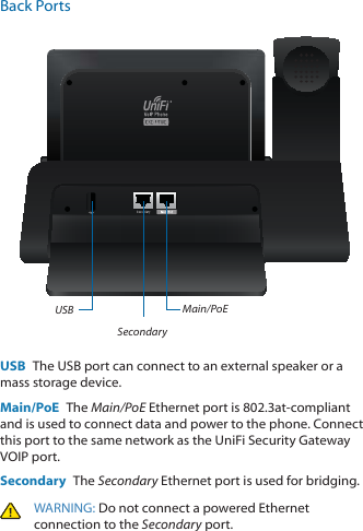 Back PortsMain/PoESecondaryUSBUSB  The USB port can connect to an external speaker or a mass storage device.Main/PoE  The Main/PoE Ethernet port is 802.3at-compliant and is used to connect data and power to the phone. Connect this port to the same network as the UniFi Security Gateway VOIP port. Secondary  The Secondary Ethernet port is used for bridging.WARNING: Do not connect a powered Ethernet connection to the Secondary port. 