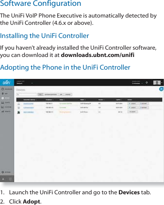 Software ConfigurationThe UniFi VoIP Phone Executive is automatically detected by the UniFi Controller (4.6.x or above). Installing the UniFi ControllerIf you haven’t already installed the UniFi Controller software, you can download it at downloads.ubnt.com/unifiAdopting the Phone in the UniFi Controller1.  Launch the UniFi Controller and go to the Devices tab.2. Click Adopt. 