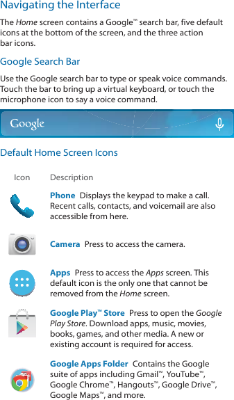 Navigating the InterfaceThe Home screen contains a Google™ search bar, five default icons at the bottom of the screen, and the three action EDULFRQVGoogle Search BarUse the Google search bar to type or speak voice commands. Touch the bar to bring up a virtual keyboard, or touch the microphone icon to say a voice command.Default Home Screen IconsIcon DescriptionPhone  Displays the keypad to make a call. Recent calls, contacts, and voicemail are also accessible from here.Camera  Press to access the camera.  Apps  Press to access the Apps screen. This default icon is the only one that cannot be removed from the Home screen.Google Play™ Store  Press to open the Google Play Store. Download apps, music, movies, books, games, and other media. A new or existing account is required for access.Google Apps Folder  Contains the Google suite of apps including Gmail™, YouTube™, *RRJOH&amp;KURPH™, Hangouts™, Google Drive™, *RRJOH0DSV™, and more.
