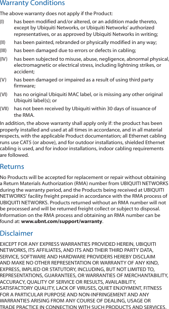 Warranty ConditionsThe above warranty does not apply if the Product:(I)  has been modified and/or altered, or an addition made thereto, except by Ubiquiti Networks, or Ubiquiti Networks’ authorized representatives, or as approved by Ubiquiti Networks in writing;(II)  has been painted, rebranded or physically modified in any way;(III)  has been damaged due to errors or defects in cabling;(IV)  has been subjected to misuse, abuse, negligence, abnormal physical, electromagnetic or electrical stress, including lightning strikes, or accident;(V)  has been damaged or impaired as a result of using third party firmware;(VI)  has no original Ubiquiti MAC label, or is missing any other original Ubiquiti label(s); or(VII)  has not been received by Ubiquiti within 30 days of issuance of the RMA.In addition, the above warranty shall apply only if: the product has been properly installed and used at all times in accordance, and in all material respects, with the applicable Product documentation; all Ethernet cabling runs use CAT5 (or above), and for outdoor installations, shielded Ethernet cabling is used, and for indoor installations, indoor cabling requirements are followed.ReturnsNo Products will be accepted for replacement or repair without obtaining a Return Materials Authorization (RMA) number from UBIQUITI NETWORKS during the warranty period, and the Products being received at UBIQUITI NETWORKS’ facility freight prepaid in accordance with the RMA process of UBIQUITI NETWORKS. Products returned without an RMA number will not be processed and will be returned freight collect or subject to disposal. Information on the RMA process and obtaining an RMA number can be found at: www.ubnt.com/support/warranty.DisclaimerEXCEPT FOR ANY EXPRESS WARRANTIES PROVIDED HEREIN, UBIQUITI NETWORKS, ITS AFFILIATES, AND ITS AND THEIR THIRD PARTY DATA, SERVICE, SOFTWARE AND HARDWARE PROVIDERS HEREBY DISCLAIM AND MAKE NO OTHER REPRESENTATION OR WARRANTY OF ANY KIND, EXPRESS, IMPLIED OR STATUTORY, INCLUDING, BUT NOT LIMITED TO, REPRESENTATIONS, GUARANTEES, OR WARRANTIES OF MERCHANTABILITY, ACCURACY, QUALITY OF SERVICE OR RESULTS, AVAILABILITY, SATISFACTORY QUALITY, LACK OF VIRUSES, QUIET ENJOYMENT, FITNESS FOR A PARTICULAR PURPOSE AND NON-INFRINGEMENT AND ANY WARRANTIES ARISING FROM ANY COURSE OF DEALING, USAGE OR TRADE PRACTICE IN CONNECTION WITH SUCH PRODUCTS AND SERVICES. 