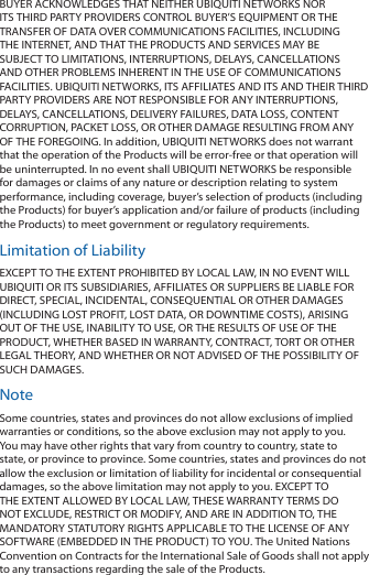 BUYER ACKNOWLEDGES THAT NEITHER UBIQUITI NETWORKS NOR ITS THIRD PARTY PROVIDERS CONTROL BUYER’S EQUIPMENT OR THE TRANSFER OF DATA OVER COMMUNICATIONS FACILITIES, INCLUDING THE INTERNET, AND THAT THE PRODUCTS AND SERVICES MAY BE SUBJECT TO LIMITATIONS, INTERRUPTIONS, DELAYS, CANCELLATIONS AND OTHER PROBLEMS INHERENT IN THE USE OF COMMUNICATIONS FACILITIES. UBIQUITI NETWORKS, ITS AFFILIATES AND ITS AND THEIR THIRD PARTY PROVIDERS ARE NOT RESPONSIBLE FOR ANY INTERRUPTIONS, DELAYS, CANCELLATIONS, DELIVERY FAILURES, DATA LOSS, CONTENT CORRUPTION, PACKET LOSS, OR OTHER DAMAGE RESULTING FROM ANY OF THE FOREGOING. In addition, UBIQUITI NETWORKS does not warrant that the operation of the Products will be error-free or that operation will be uninterrupted. In no event shall UBIQUITI NETWORKS be responsible for damages or claims of any nature or description relating to system performance, including coverage, buyer’s selection of products (including the Products) for buyer’s application and/or failure of products (including the Products) to meet government or regulatory requirements.Limitation of LiabilityEXCEPT TO THE EXTENT PROHIBITED BY LOCAL LAW, IN NO EVENT WILL UBIQUITI OR ITS SUBSIDIARIES, AFFILIATES OR SUPPLIERS BE LIABLE FOR DIRECT, SPECIAL, INCIDENTAL, CONSEQUENTIAL OR OTHER DAMAGES (INCLUDING LOST PROFIT, LOST DATA, OR DOWNTIME COSTS), ARISING OUT OF THE USE, INABILITY TO USE, OR THE RESULTS OF USE OF THE PRODUCT, WHETHER BASED IN WARRANTY, CONTRACT, TORT OR OTHER LEGAL THEORY, AND WHETHER OR NOT ADVISED OF THE POSSIBILITY OF SUCH DAMAGES. NoteSome countries, states and provinces do not allow exclusions of implied warranties or conditions, so the above exclusion may not apply to you. You may have other rights that vary from country to country, state to state, or province to province. Some countries, states and provinces do not allow the exclusion or limitation of liability for incidental or consequential damages, so the above limitation may not apply to you. EXCEPT TO THE EXTENT ALLOWED BY LOCAL LAW, THESE WARRANTY TERMS DO NOT EXCLUDE, RESTRICT OR MODIFY, AND ARE IN ADDITION TO, THE MANDATORY STATUTORY RIGHTS APPLICABLE TO THE LICENSE OF ANY SOFTWARE (EMBEDDED IN THE PRODUCT) TO YOU. The United Nations Convention on Contracts for the International Sale of Goods shall not apply to any transactions regarding the sale of the Products.