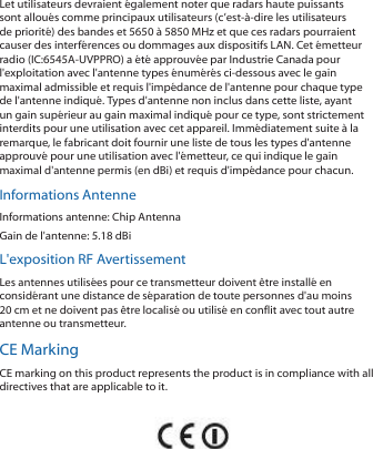 Let utilisateurs devraient également noter que radars haute puissants sont alloués comme principaux utilisateurs (c’est-à-dire les utilisateurs de priorité) des bandes et 5650 à 5850 MHz et que ces radars pourraient causer des interférences ou dommages aux dispositifs LAN. Cet émetteur radio (IC:6545A-UVPPRO) a été approuvée par Industrie Canada pour l&apos;exploitation avec l&apos;antenne types énumérés ci-dessous avec le gain maximal admissible et requis l&apos;impédance de l&apos;antenne pour chaque type de l&apos;antenne indiqué. Types d&apos;antenne non inclus dans cette liste, ayant un gain supérieur au gain maximal indiqué pour ce type, sont strictement interdits pour une utilisation avec cet appareil. Immédiatement suite à la remarque, le fabricant doit fournir une liste de tous les types d&apos;antenne approuvé pour une utilisation avec l&apos;émetteur, ce qui indique le gain maximal d&apos;antenne permis (en dBi) et requis d&apos;impédance pour chacun.Informations AntenneInformations antenne: Chip AntennaGain de l&apos;antenne: 5.18 dBiL&apos;exposition RF AvertissementLes antennes utilisées pour ce transmetteur doivent être installé en considérant une distance de séparation de toute personnes d&apos;au moins 20 cm et ne doivent pas être localisé ou utilisé en conflit avec tout autre antenne ou transmetteur.CE MarkingCE marking on this product represents the product is in compliance with all directives that are applicable to it.