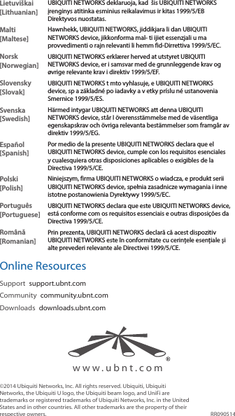 www.ubnt.comLietuviškai [Lithuanian]UBIQUITI NETWORKS deklaruoja, kad  šis UBIQUITI NETWORKS įrenginys atitinka esminius reikalavimus ir kitas 1999/5/EB Direktyvos nuostatas.Malti [Maltese]Hawnhekk, UBIQUITI NETWORKS, jiddikjara li dan UBIQUITI NETWORKS device, jikkonforma mal- ti ijiet essenzjali u ma provvedimenti o rajn relevanti li hemm fid-Dirrettiva 1999/5/EC.Norsk [Norwegian]UBIQUITI NETWORKS erklærer herved at utstyret UBIQUITI NETWORKS device, er i samsvar med de grunnleggende krav og øvrige relevante krav i direktiv 1999/5/EF.Slovensky [Slovak]UBIQUITI NETWORKS t mto vyhlasuje, e UBIQUITI NETWORKS device, sp a základné po iadavky a v etky príslu né ustanovenia Smernice 1999/5/ES.Svenska [Swedish]Härmed intygar UBIQUITI NETWORKS att denna UBIQUITI NETWORKS device, står I överensstämmelse med de väsentliga egenskapskrav och övriga relevanta bestämmelser som framgår av direktiv 1999/5/EG.Español [Spanish]Por medio de la presente UBIQUITI NETWORKS declara que el UBIQUITI NETWORKS device, cumple con los requisitos esenciales y cualesquiera otras disposiciones aplicables o exigibles de la Directiva 1999/5/CE.Polski  [Polish]Niniejszym, firma UBIQUITI NETWORKS o wiadcza, e produkt serii UBIQUITI NETWORKS device, spełnia zasadnicze wymagania i inne istotne postanowienia Dyrektywy 1999/5/EC.Português [Portuguese]UBIQUITI NETWORKS declara que este UBIQUITI NETWORKS device, está conforme com os requisitos essenciais e outras disposições da Directiva 1999/5/CE.Română [Romanian]Prin prezenta, UBIQUITI NETWORKS declară că acest dispozitiv UBIQUITI NETWORKS este în conformitate cu cerințele esențiale și alte prevederi relevante ale Directivei 1999/5/CE.Online ResourcesSupport  support.ubnt.comCommunity  community.ubnt.comDownloads  downloads.ubnt.com©2014 Ubiquiti Networks, Inc. All rights reserved. Ubiquiti, Ubiquiti Networks, the Ubiquiti U logo, the Ubiquiti beam logo, and UniFi are trademarks or registered trademarks of Ubiquiti Networks, Inc. in the United States and in other countries. All other trademarks are the property of their respective owners. RR090514