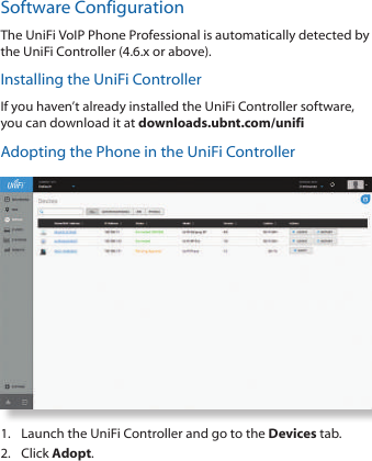 Software ConfigurationThe UniFi VoIP Phone Professional is automatically detected by the UniFi Controller (4.6.x or above). Installing the UniFi ControllerIf you haven’t already installed the UniFi Controller software, you can download it at downloads.ubnt.com/unifiAdopting the Phone in the UniFi Controller1.  Launch the UniFi Controller and go to the Devices tab.2.  Click Adopt. 