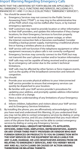 Import Warning Regarding Emergency CallsNOTE THAT THE LIMITATIONS SET FORTH BELOW ARE APPLICABLE TO ALL EMERGENCY CALLS, FUNCTIONS AND SERVICES, INCLUDING 911, ENHANCED 911 AND 112 CALLS (COLLECTIVELY, “EMERGENCY SERVICES”). 1.  You should be aware that:a.  Emergency Services may not connect to the Public Service Answering Point (“PSAP”), or may ring to the administrative line of the PSAP, which may not be staffed after hours, or by trained emergency operators.b.  VoIP customers may need to provide location or other information to their VoIP providers, and update this information if they change locations, for their Emergency Services to function properly.c.  VoIP service may not work during a power outage, or when the Internet connection fails or becomes overloaded. Consider installing a backup power supply, maintaining a traditional phone line or having a wireless phone as a backup.d.  VoIP service will not function if the telephone equipment or other equipment necessary to place calls is not correctly configured.e.  Emergency Services may correctly connect to the PSAP, but may not transmit the user’s phone number and/or location information.f.  VoIP calls may not be capable of being received and/or processed by an emergency call center due to the center’s technical limitations.g.  VoIP calls may be affected by other factors or force majeure events, such as the quality of the broadband connection and network congestion.2.  You should:a.  Provide your accurate physical address to your interconnected VoIP service provider to ensure that emergency services can quickly be dispatched to your location.b.  Be familiar with your VoIP service provider’s procedures for updating your address, and promptly update address information in the event of a change.c.  Have a clear understanding of any limitations of your Emergency Services.d.  Inform children, babysitters and visitors about your VoIP service and its Emergency Services limitations.3.  By installing the phone, you are affirmatively acknowledging that (i) you have read and understood this Warning, (ii) you understand that you may not be able to contact emergency services by dialing or using any Emergency Service, and (iii) you understand that you must inform users of the phone that they may not be able to contact emergency services by dialing or using any Emergency Service. 4.  IN NO EVENT SHALL UBIQUITI NETWORKS, ITS AFFILIATES, OFFICERS, DIRECTORS, EMPLOYEES, REPRESENTATIVES, AGENTS OR ANY OTHER THIRD-PARTY PROVIDER OR VENDOR WHO MAY FURNISH SERVICES OR PRODUCTS TO YOU IN CONNECTION WITH THE VOIP SERVICES OR THE EQUIPMENT BE HELD LIABLE FOR ANY CLAIM, DAMAGE, OR LOSS WHATSOEVER ARISING FROM OR RELATING TO EMERGENCY SERVICES, AND YOU HEREBY WAIVE ANY AND ALL SUCH CLAIMS OR CAUSES OF ACTION ARISING THEREFROM OR RELATING THERETO.