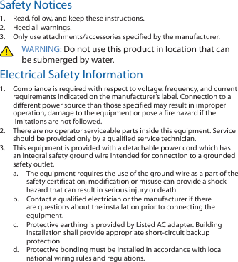Safety Notices1.  Read, follow, and keep these instructions.2.  Heed all warnings.3.  Only use attachments/accessories specified by the manufacturer.WARNING: Do not use this product in location that can be submerged by water. Electrical Safety Information1.  Compliance is required with respect to voltage, frequency, and current requirements indicated on the manufacturer’s label. Connection to a different power source than those specified may result in improper operation, damage to the equipment or pose a fire hazard if the limitations are not followed.2.  There are no operator serviceable parts inside this equipment. Service should be provided only by a qualified service technician.3.  This equipment is provided with a detachable power cord which has an integral safety ground wire intended for connection to a grounded safety outlet. a.  The equipment requires the use of the ground wire as a part of the safety certification, modification or misuse can provide a shock hazard that can result in serious injury or death.b.  Contact a qualified electrician or the manufacturer if there are questions about the installation prior to connecting the equipment.c.  Protective earthing is provided by Listed AC adapter. Building installation shall provide appropriate short-circuit backup protection.d.  Protective bonding must be installed in accordance with local national wiring rules and regulations.
