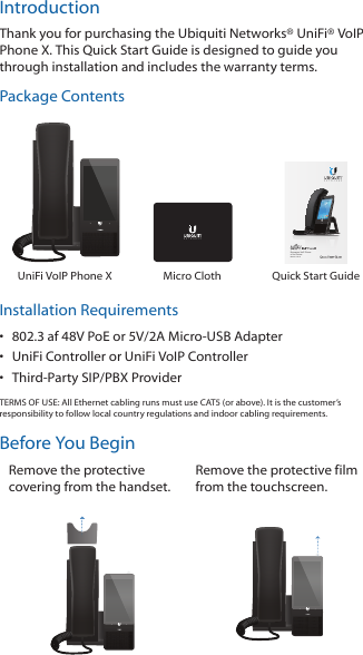 IntroductionThank you for purchasing the Ubiquiti Networks® UniFi® VoIP Phone X. This Quick Start Guide is designed to guide you through installation and includes the warranty terms.Package ContentsEnterprise VoIP Phone of the FutureModel: UVP-XUniFi VoIP Phone X Micro Cloth Quick Start GuideInstallation Requirements•  802.3 af 48V PoE or 5V/2A Micro-USB Adapter•  UniFi Controller or UniFi VoIP Controller•  Third-Party SIP/PBX ProviderTERMS OF USE: All Ethernet cabling runs must use CAT5 (or above). It is the customer’s responsibility to follow local country regulations and indoor cabling requirements.Before You BeginRemove the protective covering from the handset.Remove the protective film from the touchscreen.
