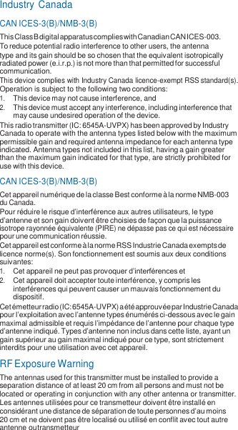 Industry Canada CAN ICES-3(B)/NMB-3(B) This Class B digital apparatus complies with Canadian CAN ICES-003. To reduce potential radio interference to other users, the antenna type and its gain should be so chosen that the equivalent isotropically radiated power (e.i.r.p.) is not more than that permitted for successful communication. This device complies with Industry Canada licence-exempt RSS standard(s). Operation is subject to the following two conditions: 1. This device may not cause interference, and 2. This device must accept any interference, including interference that may cause undesired operation of the device. This radio transmitter (IC: 6545A-UVPX) has been approved by Industry Canada to operate with the antenna types listed below with the maximum permissible gain and required antenna impedance for each antenna type indicated. Antenna types not included in this list, having a gain greater than the maximum gain indicated for that type, are strictly prohibited for use with this device. CAN ICES-3(B)/NMB-3(B) Cet appareil numérique de la classe B est conforme à la norme NMB-003 du Canada. Pour réduire le risque d’interférence aux autres utilisateurs, le type d’antenne et son gain doivent être choisies de façon que la puissance isotrope rayonnée équivalente (PIRE) ne dépasse pas ce qui est nécessaire pour une communication réussie. Cet appareil est conforme à la norme RSS Industrie Canada exempts de licence norme(s). Son fonctionnement est soumis aux deux conditions suivantes: 1. Cet appareil ne peut pas provoquer d’interférences et 2. Cet appareil doit accepter toute interférence, y compris les interférences qui peuvent causer un mauvais fonctionnement du dispositif. Cet émetteur radio (IC: 6545A-UVPX) a été approuvée par Industrie Canada pour l’exploitation avec l’antenne types énumérés ci-dessous avec le gain maximal admissible et requis l’impédance de l’antenne pour chaque type d’antenne indiqué. Types d’antenne non inclus dans cette liste, ayant un gain supérieur au gain maximal indiqué pour ce type, sont strictement interdits pour une utilisation avec cet appareil. RF Exposure Warning The antennas used for this transmitter must be installed to provide a separation distance of at least 20 cm from all persons and must not be located or operating in conjunction with any other antenna or transmitter. Les antennes utilisées pour ce transmetteur doivent être installé en considérant une distance de séparation de toute personnes d’au moins 20 cm et ne doivent pas être localisé ou utilisé en conflit avec tout autre antenne ou transmetteur