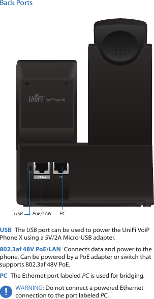 Back PortsPoE/LAN PCUSBUSB  The USB port can be used to power the UniFi VoiP PhoneX using a 5V/2A Micro-USB adapter.802.3af 48V PoE/LAN  Connects data and power to the phone. Can be powered by a PoE adapter or switch that supports 802.3af 48V PoE. PC  The Ethernet port labeled PC is used for bridging.WARNING: Do not connect a powered Ethernet connection to the port labeled PC. 