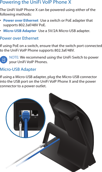 Powering the UniFi VoIP Phone XThe UniFi VoIP Phone X can be powered using either of the following methods:•  Power over Ethernet  Use a switch or PoE adapter that supports 802.3af/48V PoE.•  Micro-USB Adapter  Use a 5V/2A Micro-USB adapter.Power over EthernetIf using PoE on a switch, ensure that the switch port connected to the UniFi VoIP Phone supports 802.3af/48V.NOTE: We recommend using the UniFi Switch to power your UniFi VoIP Phones. Micro-USB AdapterIf using a Micro-USB adapter, plug the Micro-USB connector into the USB port on the UniFi VoIP Phone X and the power connector to a power outlet.    