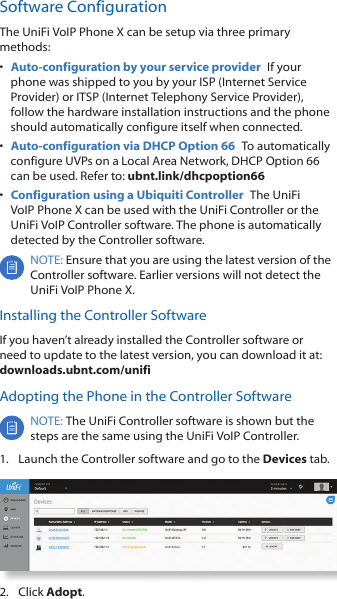 Software ConfigurationThe UniFi VoIP Phone X can be setup via three primary methods:•  Auto-configuration by your service provider  If your phone was shipped to you by your ISP (Internet Service Provider) or ITSP (Internet Telephony Service Provider), follow the hardware installation instructions and the phone should automatically configure itself when connected.•  Auto-configuration via DHCP Option 66  To automatically configure UVPs on a Local Area Network, DHCP Option 66 can be used. Refer to: ubnt.link/dhcpoption66•  Configuration using a Ubiquiti Controller  The UniFi VoIP Phone X can be used with the UniFi Controller or the UniFi VoIP Controller software. The phone is automatically detected by the Controller software. NOTE: Ensure that you are using the latest version of the Controller software. Earlier versions will not detect the UniFi VoIP Phone X. Installing the Controller SoftwareIf you haven’t already installed the Controller software or need to update to the latest version, you can download it at: downloads.ubnt.com/unifiAdopting the Phone in the Controller SoftwareNOTE: The UniFi Controller software is shown but the steps are the same using the UniFi VoIP Controller. 1.  Launch the Controller software and go to the Devices tab.2.  Click Adopt.