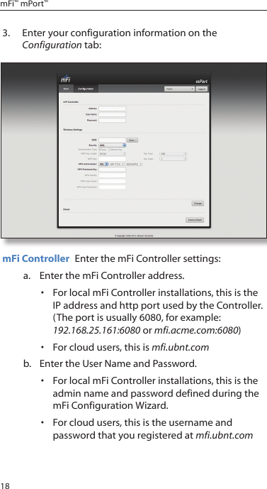 18mFi™ mPort™3.  Enter your configuration information on the Configuration tab:mFi Controller  Enter the mFi Controller settings: a.  Enter the mFi Controller address. •  For local mFi Controller installations, this is the IP address and http port used by the Controller.  (The port is usually 6080, for example: 192.168.25.161:6080 or mfi.acme.com:6080)•  For cloud users, this is mfi.ubnt.com b.  Enter the User Name and Password.•  For local mFi Controller installations, this is the admin name and password defined during the mFi Configuration Wizard.•  For cloud users, this is the username and password that you registered at mfi.ubnt.com