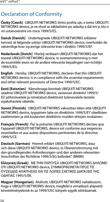 26mFi™ mPort™Declaration of ConformityČesky [Czech]  UBIQUITI NETWORKS tímto prohla uje, e tento UBIQUITI NETWORKS device, je ve shod se základními po adavky a dal ími p íslu n mi ustanoveními sm rnice 1999/5/ES.Dansk [Danish]   Undertegnede UBIQUITI NETWORKS erklærer herved, at følgende udstyr UBIQUITI NETWORKS device, overholder de væsentlige krav og øvrige relevante krav i direktiv 1999/5/EF.Nederlands [Dutch]  Hierbij verklaart UBIQUITI NETWORKS dat het toestel UBIQUITI NETWORKS device, in overeenstemming is met de essentiële eisen en de andere relevante bepalingen van richtlijn 1999/5/EG.English   Hereby, UBIQUITI NETWORKS, declares that this UBIQUITI NETWORKS device, is in compliance with the essential requirements and other relevant provisions of Directive 1999/5/EC.Eesti [Estonian]   Käesolevaga kinnitab UBIQUITI NETWORKS seadme UBIQUITI NETWORKS device, vastavust direktiivi 1999/5/EÜ põhinõuetele ja nimetatud direktiivist tulenevatele teistele asjakohastele sätetele.Suomi [Finnish]  UBIQUITI NETWORKS vakuuttaa täten että UBIQUITI NETWORKS device, tyyppinen laite on direktiivin 1999/5/EY oleellisten vaatimusten ja sitä koskevien direktiivin muiden ehtojen mukainen.Français [French]  Par la présente UBIQUITI NETWORKS déclare que l’appareil UBIQUITI NETWORKS, device est conforme aux exigences essentielles et aux autres dispositions pertinentes de la directive 1999/5/CE.Deutsch [German]  Hiermit erklärt UBIQUITI NETWORKS, dass sich diese UBIQUITI NETWORKS device, in Übereinstimmung mit den grundlegenden Anforderungen und den anderen relevanten Vorschriften der Richtlinie 1999/5/EG befindet”. (BMWi)Ελληνική [Greek]   ΜΕ ΤΗΝ ΠΑΡΟΥΣΑ UBIQUITI NETWORKS ΔΗΛΩΝΕΙ ΟΤΙ UBIQUITI NETWORKS device, ΣΥΜΜΟΡΦΩΝΕΤΑΙ ΠΡΟΣ ΤΙΣ ΟΥΣΙΩΔΕΙΣ ΑΠΑΙΤΗΣΕΙΣ ΚΑΙ ΤΙΣ ΛΟΙΠΕΣ ΣΧΕΤΙΚΕΣ ΔΙΑΤΑΞΕΙΣ ΤΗΣ ΟΔΗΓΙΑΣ 1995/5/ΕΚ. Magyar [Hungarian]  Alulírott, UBIQUITI NETWORKS nyilatkozom, hogy a UBIQUITI NETWORKS device, megfelel a vonatkozó alapvetõ követelményeknek és az 1999/5/EC irányelv egyéb elõírásainak.